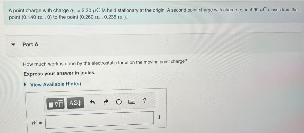 A point charge with charge q1 = 2.30 μC is held stationary at the origin. A second point charge with charge q2 = -4.90 μC moves from the
point (0.140 m, 0) to the point (0.260 m, 0.235 m ).
Part A
How much work is done by the electrostatic force on the moving point charge?
Express your answer in joules.
►View Available Hint(s)
W =
跖
ΤΟ ΑΣΦ
?
J