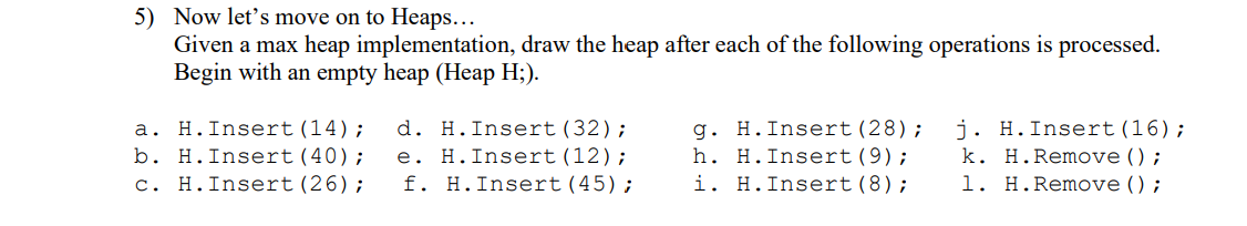 5) Now let's move on to Heaps...
Given a max heap implementation, draw the heap after each of the following operations is processed.
Begin with an empty heap (Heap H;).
a. H. Insert (14); d. H. Insert (32);
b. H. Insert (40);
c. H. Insert (26);
e. H. Insert (12);
f. H. Insert (45);
g. H. Insert (28);
h. H.Insert (9);
i. H. Insert (8);
j. H. Insert (16);
k. H. Remove ();
1. H. Remove ();