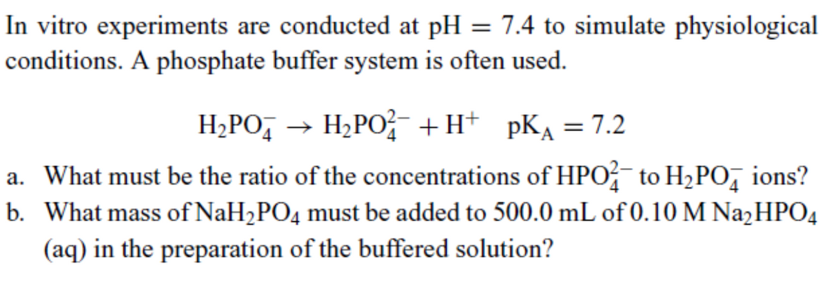In vitro experiments are conducted at pH = 7.4 to simulate physiological
conditions. A phosphate buffer system is often used.
H₂PO → H₂PO¹²¯ +H+ pK₁ = 7.2
a. What must be the ratio of the concentrations of HPO to H₂POд ions?
b. What mass of NaH2PO4 must be added to 500.0 mL of 0.10 M Na₂HPO4
(aq) in the preparation of the buffered solution?