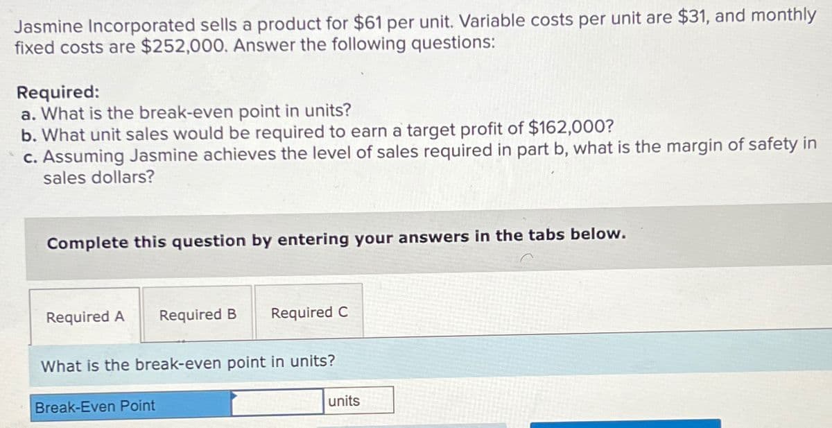Jasmine Incorporated sells a product for $61 per unit. Variable costs per unit are $31, and monthly
fixed costs are $252,000. Answer the following questions:
Required:
a. What is the break-even point in units?
b. What unit sales would be required to earn a target profit of $162,000?
c. Assuming Jasmine achieves the level of sales required in part b, what is the margin of safety in
sales dollars?
Complete this question by entering your answers in the tabs below.
Required A Required B
Required C
What is the break-even point in units?
Break-Even Point
units