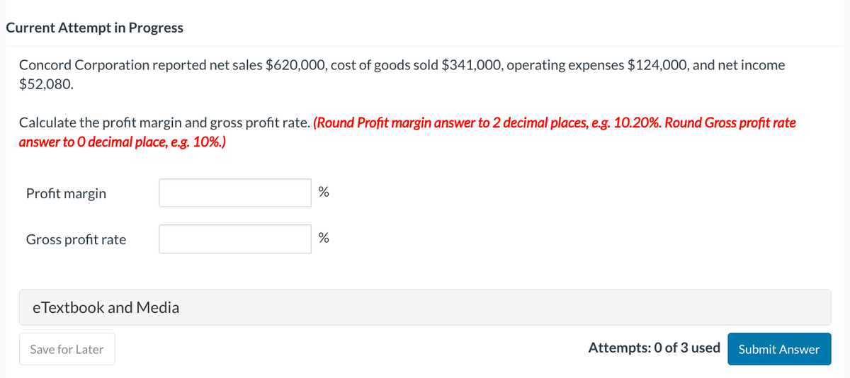 Current Attempt in Progress
Concord Corporation reported net sales $620,000, cost of goods sold $341,000, operating expenses $124,000, and net income
$52,080.
Calculate the profit margin and gross profit rate. (Round Profit margin answer to 2 decimal places, e.g. 10.20%. Round Gross profit rate
answer to O decimal place, e.g. 10%.)
Profit margin
Gross profit rate
eTextbook and Media
Save for Later
%
%
Attempts: 0 of 3 used Submit Answer