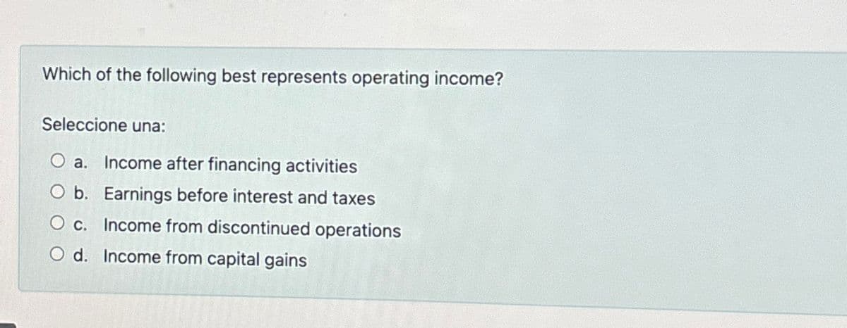 Which of the following best represents operating income?
Seleccione una:
Oa. Income after financing activities
Ob. Earnings before interest and taxes
O c. Income from discontinued operations
O d. Income from capital gains
