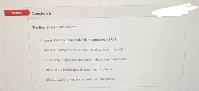 Incorrect
Question 6
The Bohr effect describes the:
cooperativity of hemoglobin in the presence of CO.
effect of hydrogen ions and carbon dioxide on myoglobin.
effect of hydrogen ions and carbon dioxide on hemoglobin.
effect of 2,3-bisphosphoglycerate on myoglobin.
effect of 2,3-bisphosphoglycerate on hemoglobin.