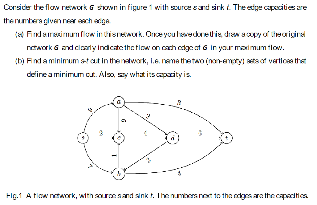 Consider the flow network G shown in figure 1 with source s and sink t. The edge capacities are
the numbers given near each edge.
(a) Find a maximum flow in this network. Once you have done this, draw a copy of the original
network G and clearly indicate the flow on each edge of G in your maximum flow.
(b) Find a minimum s-t cut in the network, i.e. name the two (non-empty) sets of vertices that
define a minimum cut. Also, say what its capacity is.
3
2
b
6
Fig. 1 A flow network, with sources and sink t. The numbers next to the edges are the capacities.