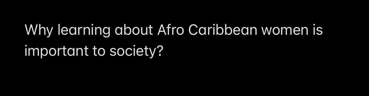 Why learning about Afro Caribbean women is
important to society?