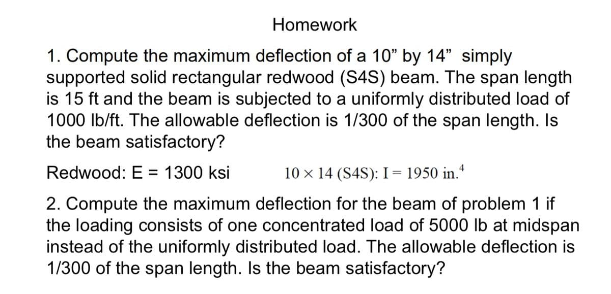 Homework
1. Compute the maximum deflection of a 10" by 14" simply
supported solid rectangular redwood (S4S) beam. The span length
is 15 ft and the beam is subjected to a uniformly distributed load of
1000 lb/ft. The allowable deflection is 1/300 of the span length. Is
the beam satisfactory?
Redwood: E = 1300 ksi
10 × 14 (S4S): I = 1950 in.4
2. Compute the maximum deflection for the beam of problem 1 if
the loading consists of one concentrated load of 5000 lb at midspan
instead of the uniformly distributed load. The allowable deflection is
1/300 of the span length. Is the beam satisfactory?