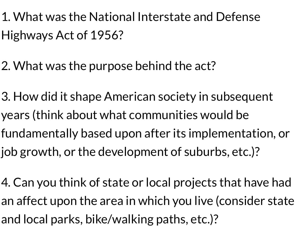 1. What was the National Interstate and Defense
Highways Act of 1956?
2. What was the purpose behind the act?
3. How did it shape American society in subsequent
years (think about what communities would be
fundamentally based upon after its implementation, or
job growth, or the development of suburbs, etc.)?
4. Can you think of state or local projects that have had
an affect upon the area in which you live (consider state
and local parks, bike/walking paths, etc.)?