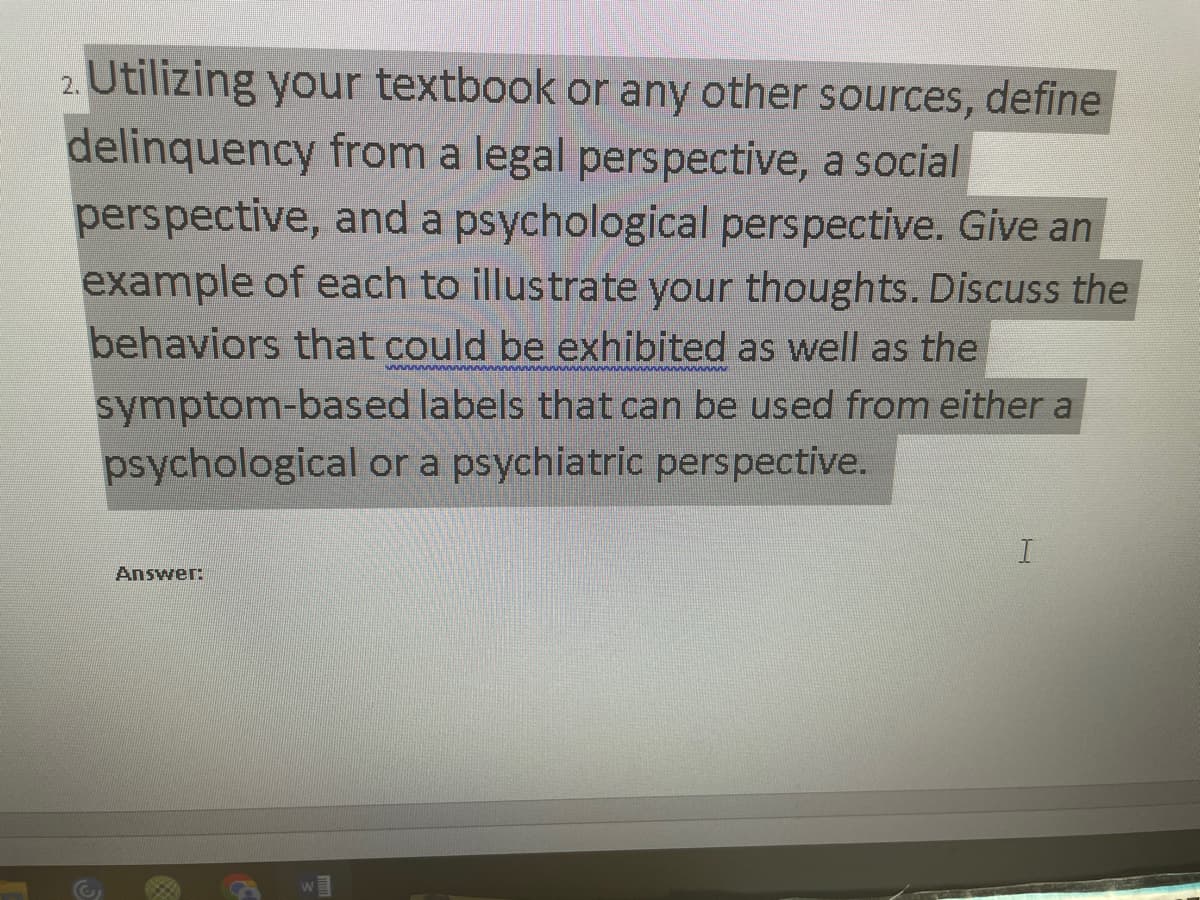 2. Utilizing your textbook or any other sources, define
delinquency from a legal perspective, a social
perspective, and a psychological perspective. Give an
example of each to illustrate your thoughts. Discuss the
behaviors that could be exhibited as well as the
symptom-based labels that can be used from either a
psychological or a psychiatric perspective.
Answer:
I