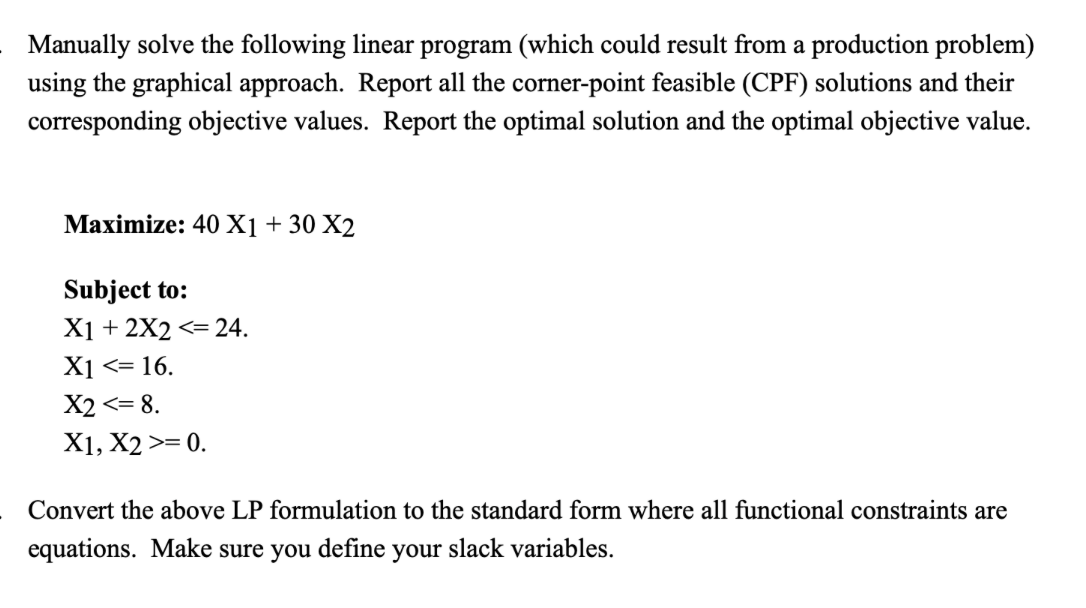 Manually solve the following linear program (which could result from a production problem)
using the graphical approach. Report all the corner-point feasible (CPF) solutions and their
corresponding objective values. Report the optimal solution and the optimal objective value.
Maximize: 40 X1 + 30 X2
Subject to:
X1+2X2 <= 24.
X1 <= 16.
X2 <= 8.
X1, X2 >= 0.
Convert the above LP formulation to the standard form where all functional constraints are
equations. Make sure you define your slack variables.