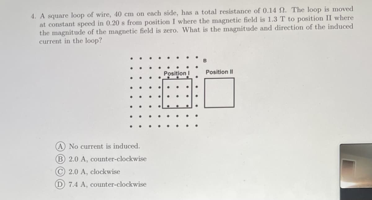 4. A square loop of wire, 40 cm on each side, has a total resistance of 0.14 . The loop is moved
at constant speed in 0.20 s from position I where the magnetic field is 1.3 T to position II where
the magnitude of the magnetic field is zero. What is the magnitude and direction of the induced
current in the loop?
(A) No current is induced.
B 2.0 A, counter-clockwise
C 2.0 A, clockwise
(D) 7.4 A, counter-clockwise
Position I
B
Position II