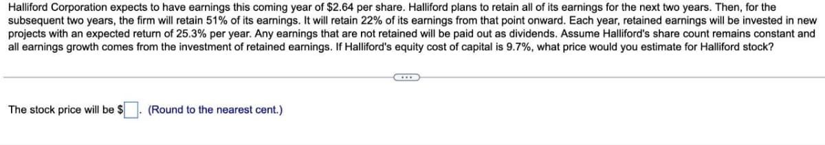 Halliford Corporation expects to have earnings this coming year of $2.64 per share. Halliford plans to retain all of its earnings for the next two years. Then, for the
subsequent two years, the firm will retain 51% of its earnings. It will retain 22% of its earnings from that point onward. Each year, retained earnings will be invested in new
projects with an expected return of 25.3% per year. Any earnings that are not retained will be paid out as dividends. Assume Halliford's share count remains constant and
all earnings growth comes from the investment of retained earnings. If Halliford's equity cost of capital is 9.7%, what price would you estimate for Halliford stock?
The stock price will be $
(Round to the nearest cent.)