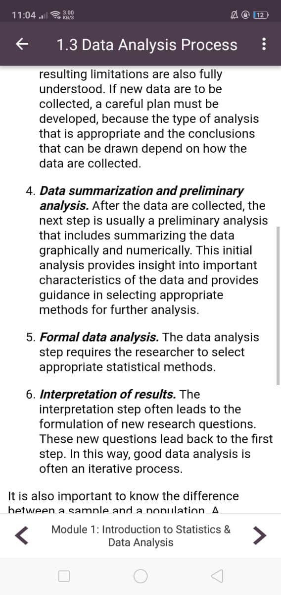 11:04 u a 3.00
A @ (12
KB/S
1.3 Data Analysis Process
resulting limitations are alsoo fully
understood. If new data are to be
collected, a careful plan must be
developed, because the type of analysis
that is appropriate and the conclusions
that can be drawn depend on how the
data are collected.
4. Data summarization and preliminary
analysis. After the data are collected, the
next step is usually a preliminary analysis
that includes summarizing the data
graphically and numerically. This initial
analysis provides insight into important
characteristics of the data and provides
guidance in selecting appropriate
methods for further analysis.
5. Formal data analysis. The data analysis
step requires the researcher to select
appropriate statistical methods.
6. Interpretation of results. The
interpretation step often leads to the
formulation of new research questions.
These new questions lead back to the first
step. In this way, good data analysis is
often an iterative process.
It is also important to know the difference
between a sample and a population A.
Module 1: Introduction to Statistics &
>
Data Analysis
