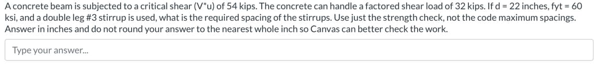 A concrete beam is subjected to a critical shear (V*u) of 54 kips. The concrete can handle a factored shear load of 32 kips. If d = 22 inches, fyt = 60
ksi, and a double leg #3 stirrup is used, what is the required spacing of the stirrups. Use just the strength check, not the code maximum spacings.
Answer in inches and do not round your answer to the nearest whole inch so Canvas can better check the work.
Type your answer...