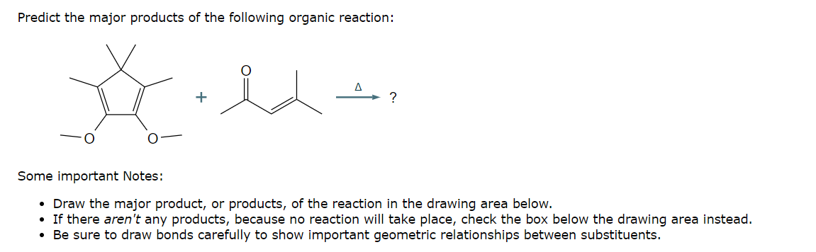 Predict the major products of the following organic reaction:
+
Δ
Some important Notes:
• Draw the major product, or products, of the reaction in the drawing area below.
• If there aren't any products, because no reaction will take place, check the box below the drawing area instead.
Be sure to draw bonds carefully to show important geometric relationships between substituents.