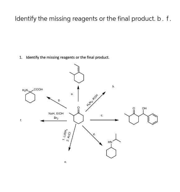 f.
Identify the missing reagents or the final product. b. f.
1. Identify the missing reagents or the final product.
H₂N.
.COOH
g.
a.
NaH, EtOH
Br₂
1. LIAIH
AcCl
2.
H₂N₂, KOH
C.
d.
HN
b.
OH
