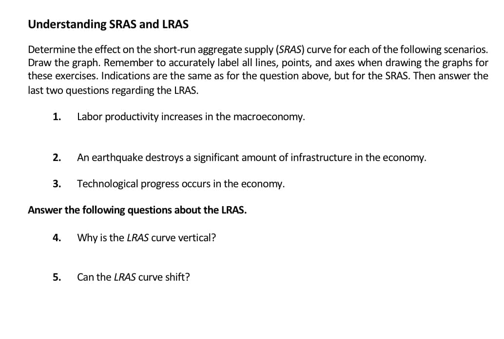 Understanding SRAS and LRAS
Determine the effect on the short-run aggregate supply (SRAS) curve for each of the following scenarios.
Draw the graph. Remember to accurately label all lines, points, and axes when drawing the graphs for
these exercises. Indications are the same as for the question above, but for the SRAS. Then answer the
last two questions regarding the LRAS.
1.
Labor productivity increases in the macroeconomy.
2.
An earthquake destroys a significant amount of infrastructure in the economy.
3.
Technological progress occurs in the
economy.
Answer the following questions about the LRAS.
4.
Why is the LRAS curve vertical?
5.
Can the LRAS curve shift?