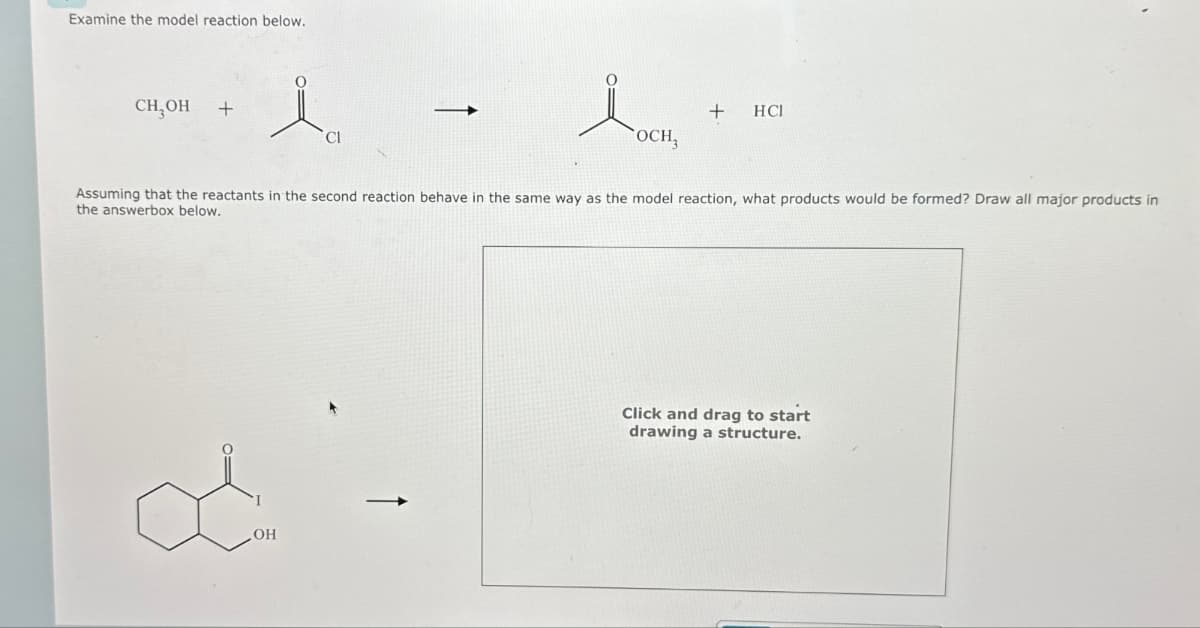 Examine the model reaction below.
CH,OH +
→
Cl
+
HCI
OCH3
Assuming that the reactants in the second reaction behave in the same way as the model reaction, what products would be formed? Draw all major products in
the answerbox below.
OH
Click and drag to start
drawing a structure.