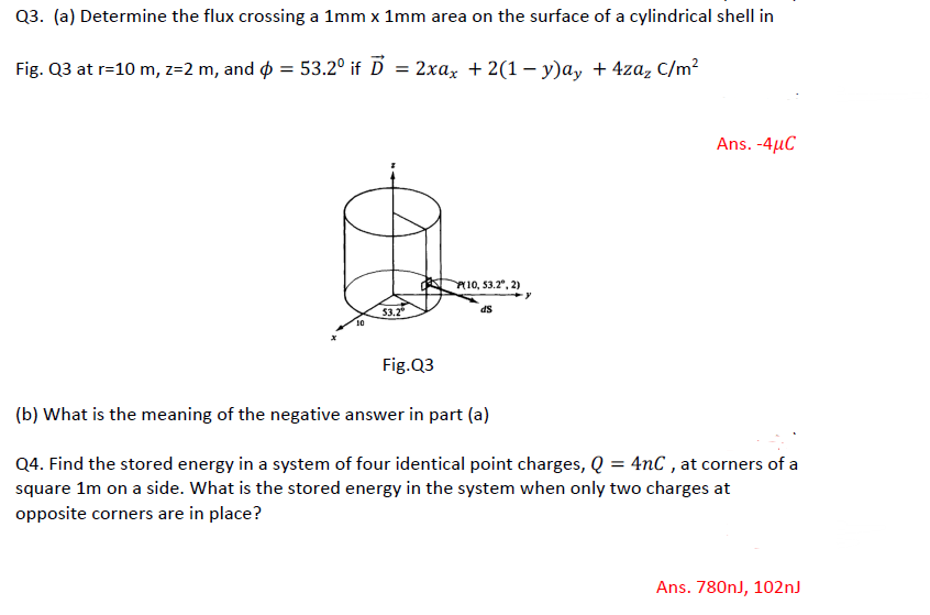 Q3. (a) Determine the flux crossing a 1mm x 1mm area on the surface of a cylindrical shell in
Fig. Q3 at r=10 m, z=2 m, and ¢ = 53.2º if D = 2xax + 2(1 − y)ay + 4zaz C/m²
10
53.2°
P10, 53.2°, 2)
dS
Ans. -4μC
Fig.Q3
(b) What is the meaning of the negative answer in part (a)
Q4. Find the stored energy in a system of four identical point charges, Q = 4nC, at corners of a
square 1m on a side. What is the stored energy in the system when only two charges at
opposite corners are in place?
Ans. 780nJ, 102nJ