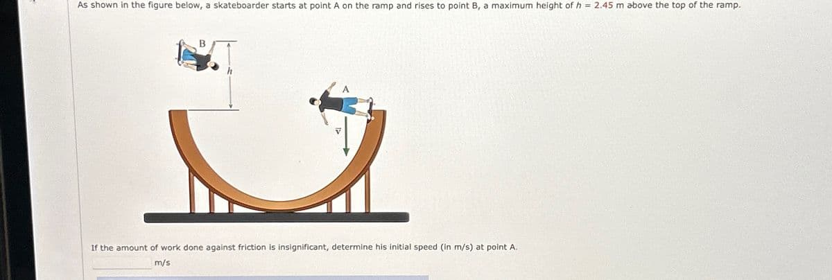 As shown in the figure below, a skateboarder starts at point A on the ramp and rises to point B, a maximum height of h = 2.45 m above the top of the ramp.
B
A
If the amount of work done against friction is insignificant, determine his initial speed (in m/s) at point A.
m/s