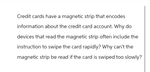 Credit cards have a magnetic strip that encodes
information about the credit card account. Why do
devices that read the magnetic strip often include the
instruction to swipe the card rapidly? Why can't the
magnetic strip be read if the card is swiped too slowly?