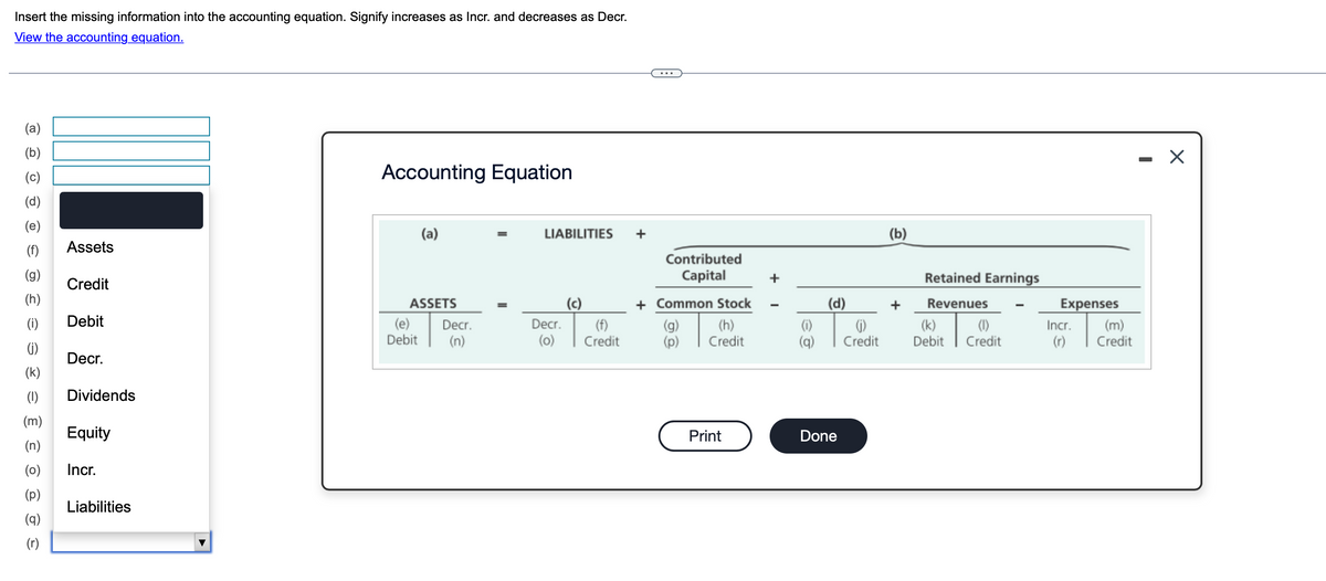Insert the missing information into the accounting equation. Signify increases as Incr. and decreases as Decr.
View the accounting equation.
(a)
(b)
(၁)
Accounting Equation
(d)
(e)
(a)
LIABILITIES
(b)
(f)
Assets
Contributed
(g)
Capital
+
Credit
Retained Earnings
ASSETS
(c)
+ Common Stock
(d)
+
Revenues
Expenses
(i)
Debit
(e) Decr.
Decr.
(f)
(g)
(h)
(i)
(i)
Debit
(n)
(0) Credit
(p)
Credit
(q)
Credit
(k) (1)
Debit Credit
Incr.
(m)
(r)
Credit
(j)
Decr.
(k)
(I)
Dividends
(m)
(n)
Equity
Print
Done
(o)
(d)
(q)
(r)
Incr.
Liabilities
☑