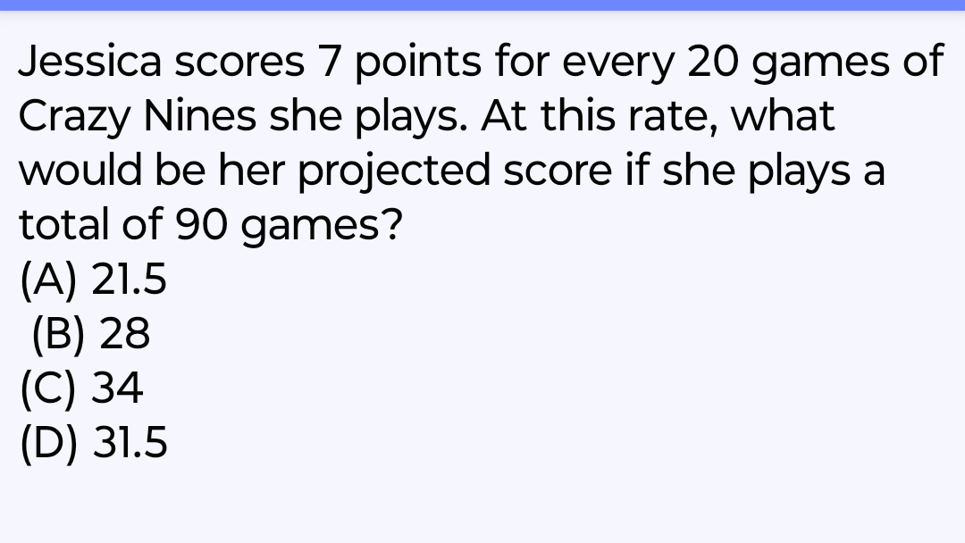 Jessica scores 7 points for every 20 games of
Crazy Nines she plays. At this rate, what
would be her projected score if she plays a
total of 90 games?
(A) 21.5
(B) 28
(C) 34
(D) 31.5