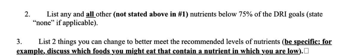 3.
2.
List any and all other (not stated above in #1) nutrients below 75% of the DRI goals (state
"none" if applicable).
List 2 things you can change to better meet the recommended levels of nutrients (be specific; for
example, discuss which foods you might eat that contain a nutrient in which you are low).☐