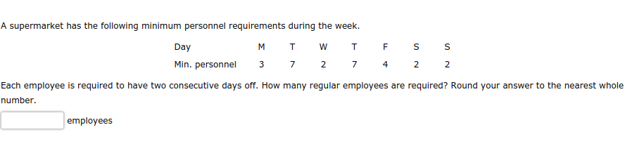 A supermarket has the following minimum personnel requirements during the week.
T W T
F
S
S
M
3 7 2 7 4 2 2
Day
Min. personnel
Each employee is required to have two consecutive days off. How many regular employees are required? Round your answer to the nearest whole
number.
employees