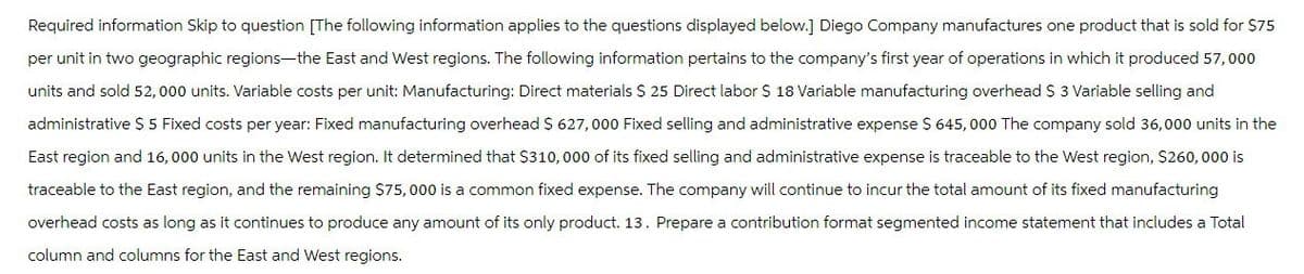 Required information Skip to question [The following information applies to the questions displayed below.] Diego Company manufactures one product that is sold for $75
per unit in two geographic regions—the East and West regions. The following information pertains to the company's first year of operations in which it produced 57,000
units and sold 52,000 units. Variable costs per unit: Manufacturing: Direct materials $ 25 Direct labor $ 18 Variable manufacturing overhead $ 3 Variable selling and
administrative $ 5 Fixed costs per year: Fixed manufacturing overhead $ 627,000 Fixed selling and administrative expense $ 645,000 The company sold 36,000 units in the
East region and 16,000 units in the West region. It determined that $310,000 of its fixed selling and administrative expense is traceable to the West region, $260,000 is
traceable to the East region, and the remaining $75,000 is a common fixed expense. The company will continue to incur the total amount of its fixed manufacturing
overhead costs as long as it continues to produce any amount of its only product. 13. Prepare a contribution format segmented income statement that includes a Total
column and columns for the East and West regions.