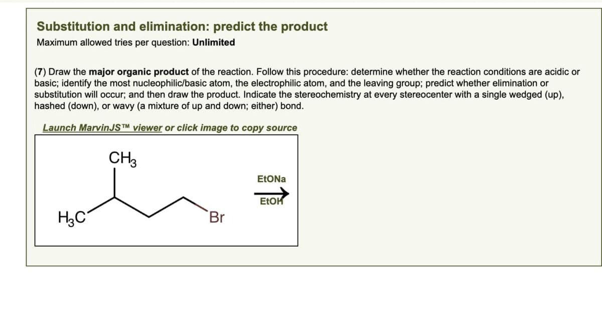 Substitution and elimination: predict the product
Maximum allowed tries per question: Unlimited
(7) Draw the major organic product of the reaction. Follow this procedure: determine whether the reaction conditions are acidic or
basic; identify the most nucleophilic/basic atom, the electrophilic atom, and the leaving group; predict whether elimination or
substitution will occur; and then draw the product. Indicate the stereochemistry at every stereocenter with a single wedged (up),
hashed (down), or wavy (a mixture of up and down; either) bond.
Launch MarvinJSTM viewer or click image to copy source
CH3
H3C
EtONa
EtOH
Br