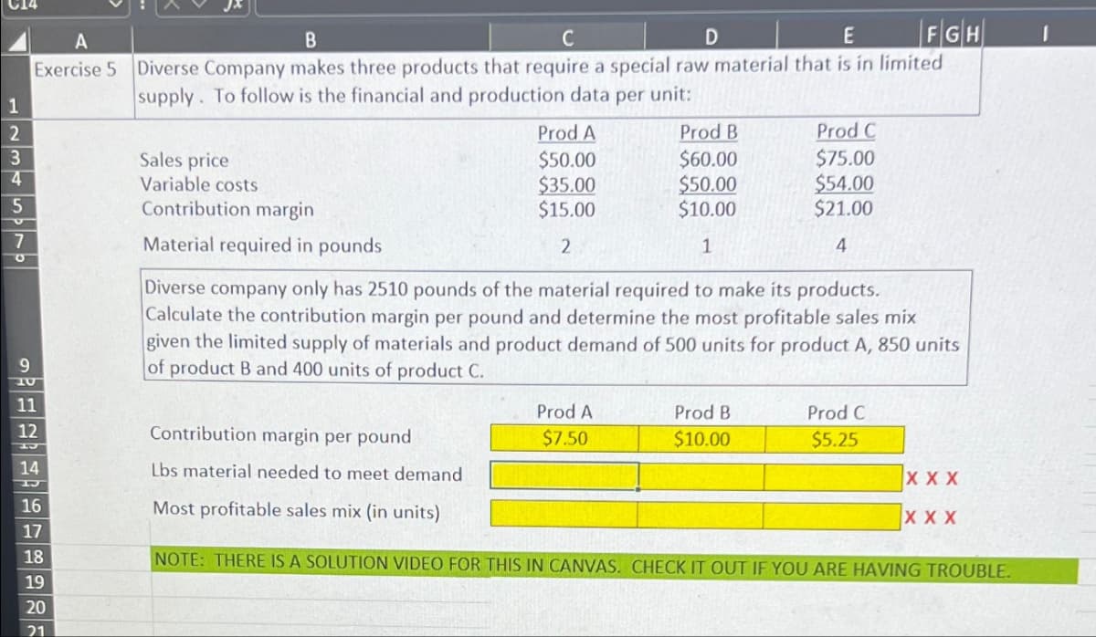 C14
A
12345570
B
D
FGH
E
Exercise 5 Diverse Company makes three products that require a special raw material that is in limited
supply. To follow is the financial and production data per unit:
Sales price
Variable costs
Contribution margin
Material required in pounds
Prod A
Prod B
Prod C
$50.00
$60.00
$75.00
$35.00
$50.00
$54.00
$15.00
$10.00
$21.00
2
1
4
Diverse company only has 2510 pounds of the material required to make its products.
Calculate the contribution margin per pound and determine the most profitable sales mix
given the limited supply of materials and product demand of 500 units for product A, 850 units
of product B and 400 units of product C.
11
12
གཞིཌཋཌཋ ཋ ཐ ང
Contribution margin per pound
Prod A
$7.50
Prod B
Prod C
$10.00
$5.25
14
Lbs material needed to meet demand
XXX
16
Most profitable sales mix (in units)
XXX
17
18
NOTE: THERE IS A SOLUTION VIDEO FOR THIS IN CANVAS. CHECK IT OUT IF YOU ARE HAVING TROUBLE.
19
20