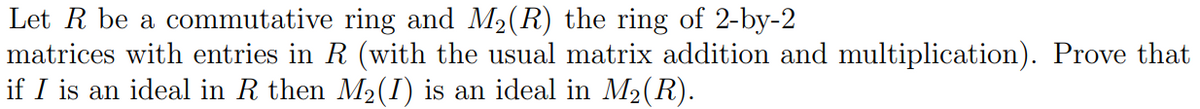 Let R be a commutative ring and M₂(R) the ring of 2-by-2
matrices with entries in R (with the usual matrix addition and multiplication). Prove that
if I is an ideal in R then M2(I) is an ideal in M₂(R).