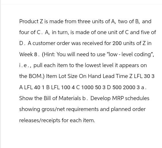Product Z is made from three units of A, two of B, and
four of C. A, in turn, is made of one unit of C and five of
D. A customer order was received for 200 units of Z in
Week 8. (Hint: You will need to use "low-level coding",
i.e., pull each item to the lowest level it appears on
the BOM.) Item Lot Size On Hand Lead Time Z LFL 30 3
A LFL 40 1 B LFL 100 4 C 1000 50 3 D 500 2000 3 a.
Show the Bill of Materials b. Develop MRP schedules
showing gross/net requirements and planned order
releases/receipts for each item.