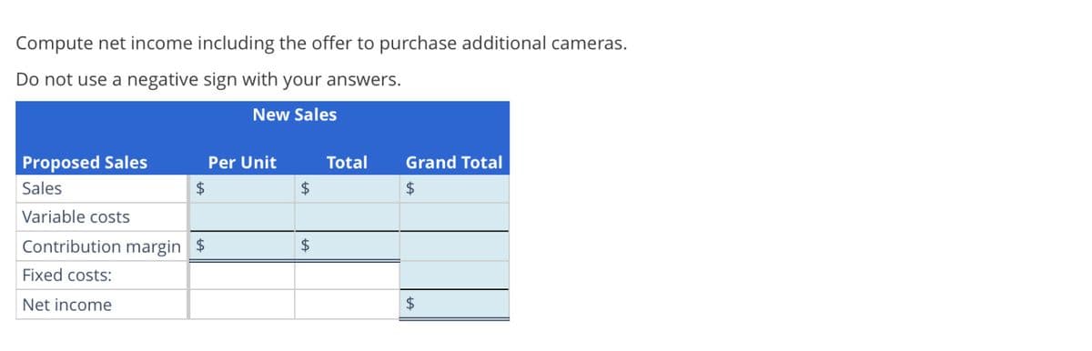 Compute net income including the offer to purchase additional cameras.
Do not use a negative sign with your answers.
New Sales
Proposed Sales
Sales
Variable costs
Contribution margin $
Fixed costs:
Net income
$
Per Unit
$
$
Total
Grand Total
$
$