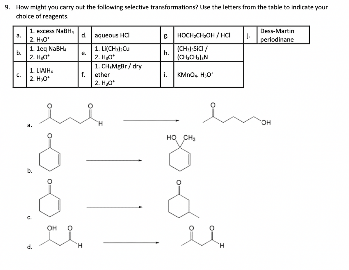 9. How might you carry out the following selective transformations? Use the letters from the table to indicate your
choice of reagents.
1. excess NaBH4
Dess-Martin
a.
d.
aqueous HCI
g.
HOCH2CH2OH / HCI
2. H3O+
periodinane
1. 1eq NaBH4
1. Li(CH3)2Cu
(CH3)3SICI /
b.
e.
h.
2. H3O+
2. H3O+
(CH3CH2)3N
1. CH3MgBr/dry
1. LiAlH4
C.
f.
ether
i.
KMnO4. H3O+
2. H3O+
2. H3O+
a.
b.
S
H
HO CH3
C.
d.
OH
앳요.
°
요요
H
H
OH