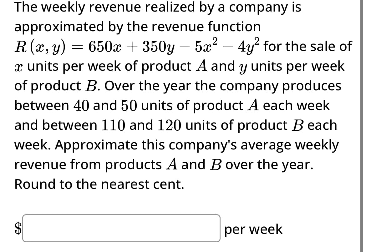 The weekly revenue realized by a company is
approximated by the revenue function
R(x, y) = 650x + 350y - 5x² - 4y² for the sale of
x units per week of product A and y units per week
of product B. Over the year the company produces
between 40 and 50 units of product A each week
and between 110 and 120 units of product Beach
week. Approximate this company's average weekly
revenue from products A and B over the year.
Round to the nearest cent.
Ꭿ
$
per week