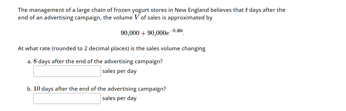 The management of a large chain of frozen yogurt stores in New England believes that t days after the
end of an advertising campaign, the volume V of sales is approximated by
-0.46t
90,000+90,000e
At what rate (rounded to 2 decimal places) is the sales volume changing
a. 8 days after the end of the advertising campaign?
sales per day
b. 10 days after the end of the advertising campaign?
sales per day