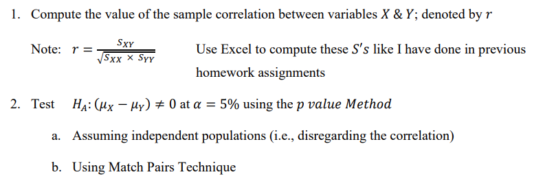 1. Compute the value of the sample correlation between variables X & Y; denoted by r
Note: r =
SXY
√√Sxx x Syy
2. Test
-
Use Excel to compute these S's like I have done in previous
homework assignments
HA: (μx μy) 0 at α = 5% using the p value Method
a. Assuming independent populations (i.e., disregarding the correlation)
b. Using Match Pairs Technique