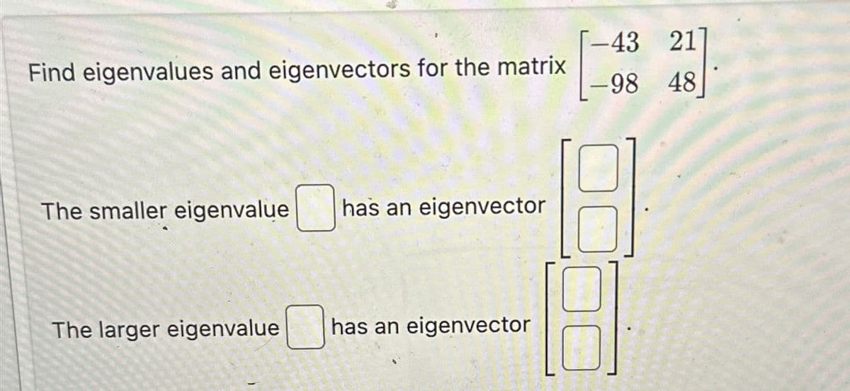Find eigenvalues and eigenvectors for the matrix
43 21
-98 48
The smaller eigenvalue
has an eigenvector
The larger eigenvalue
has an eigenvector