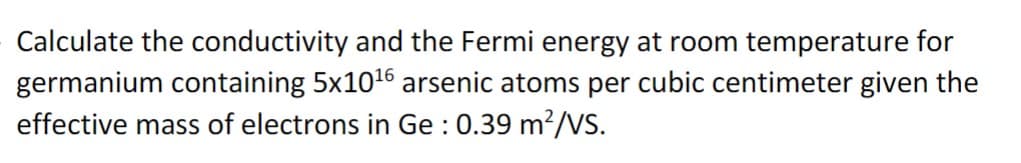 Calculate the conductivity and the Fermi energy at room temperature for
germanium containing 5x1016 arsenic atoms per cubic centimeter given the
effective mass of electrons in Ge : 0.39 m²/VS.