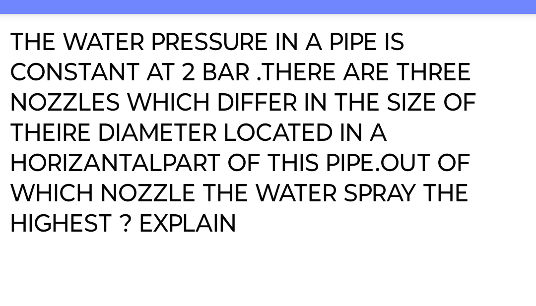 THE WATER PRESSURE IN A PIPE IS
CONSTANT AT 2 BAR .THERE ARE THREE
NOZZLES WHICH DIFFER IN THE SIZE OF
THEIRE DIAMETER LOCATED IN A
HORIZANTALPART OF THIS PIPE.OUT OF
WHICH NOZZLE THE WATER SPRAY THE
HIGHEST ? EXPLAIN