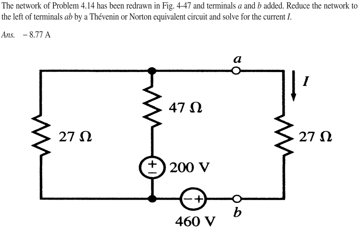 The network of Problem 4.14 has been redrawn in Fig. 4-47 and terminals a and b added. Reduce the network to
the left of terminals ab by a Thévenin or Norton equivalent circuit and solve for the current I.
Ans. -8.77 A
a
47 Q
27 Q
27 2
200 V
b
460 V
