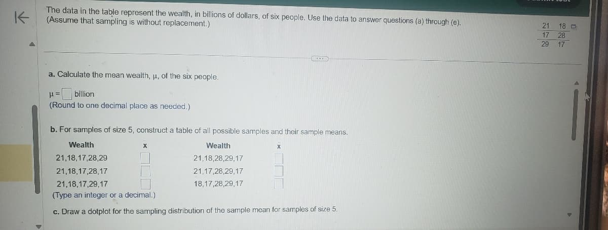 K
The data in the table represent the wealth, in billions of dollars, of six people. Use the data to answer questions (a) through (e).
(Assume that sampling is without replacement.)
a. Calculate the mean wealth, u, of the six people.
μ = billion
(Round to one decimal place as needed.)
b. For samples of size 5, construct a table of all possible samples and their sample means.
Wealth
21,18,17,28,29
21,18,17,28,17
Wealth
21,18,28,29,17
21,17,28,29,17
18,17,28,29,17
x
21,18,17,29,17
(Type an integer or a decimal.)
c. Draw a dotplot for the sampling distribution of the sample mean for samples of size 5.
272
21 18
17 28
29 17