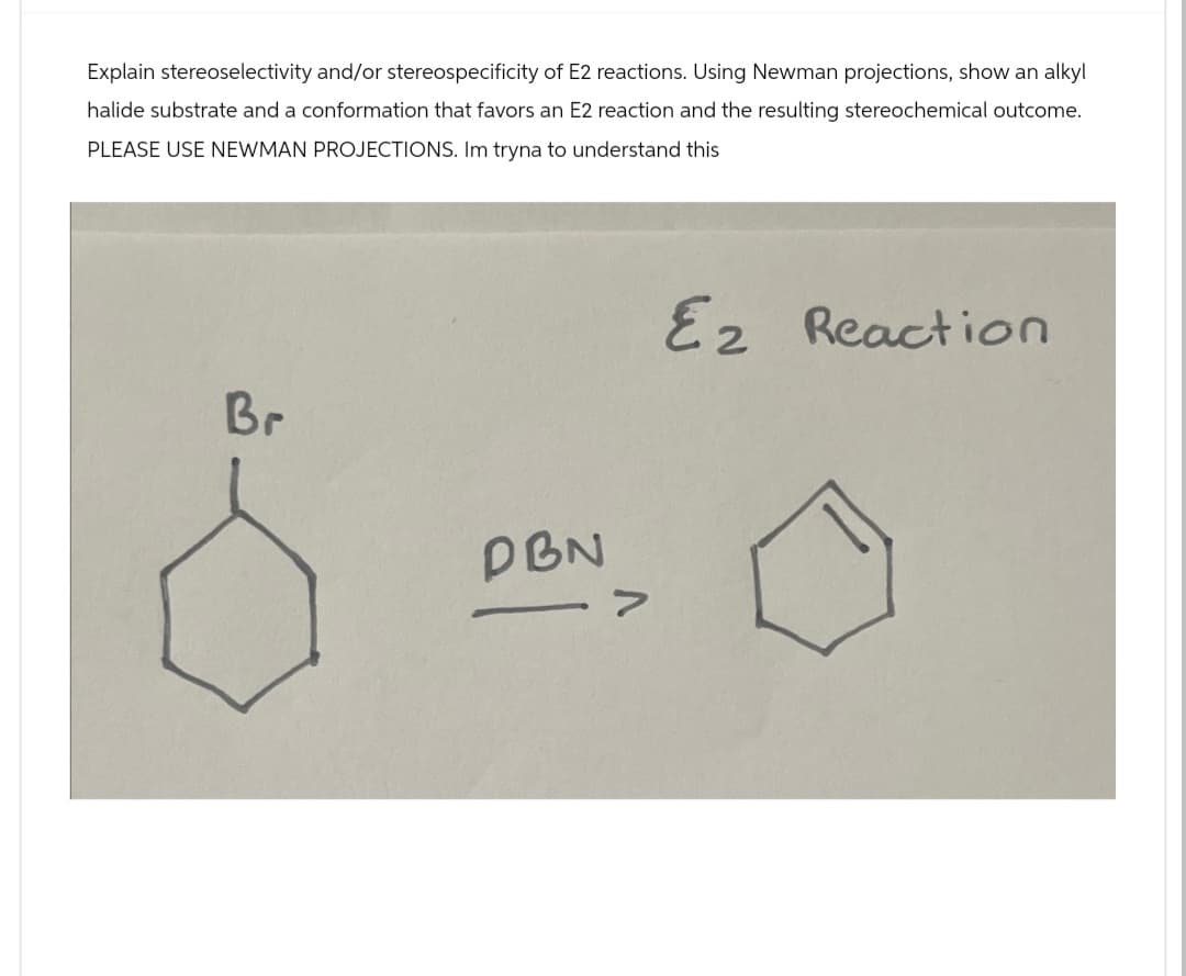 Explain stereoselectivity and/or stereospecificity of E2 reactions. Using Newman projections, show an alkyl
halide substrate and a conformation that favors an E2 reaction and the resulting stereochemical outcome.
PLEASE USE NEWMAN PROJECTIONS. Im tryna to understand this
Br
DBN
>
Ez Reaction