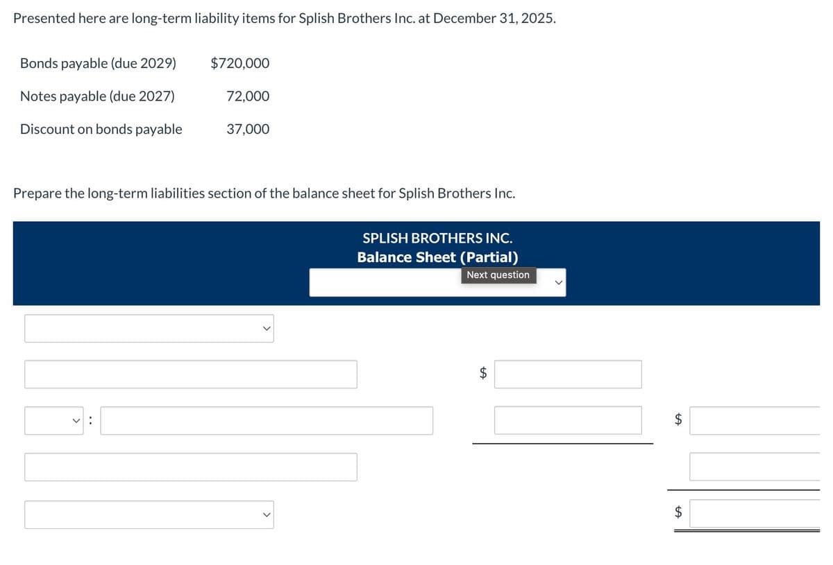 Presented here are long-term liability items for Splish Brothers Inc. at December 31, 2025.
Bonds payable (due 2029)
$720,000
Notes payable (due 2027)
72,000
Discount on bonds payable
37,000
Prepare the long-term liabilities section of the balance sheet for Splish Brothers Inc.
<
SPLISH BROTHERS INC.
Balance Sheet (Partial)
Next question
$
$
$
