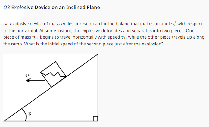 Q3 Explosive Device on an Inclined Plane
An explosive device of mass m lies at rest on an inclined plane that makes an angle with respect
to the horizontal. At some instant, the explosive detonates and separates into two pieces. One
piece of mass m₁ begins to travel horizontally with speed 1, while the other piece travels up along
the ramp. What is the initial speed of the second piece just after the explosion?
V₁