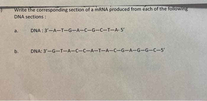 Write the corresponding section of a mRNA produced from each of the following
DNA sections:
a.
DNA: 3'-A-T-G-A-C-G-C-T-A-5'
b. DNA: 3'-G-T-A-C-C-A-T-A-C-G-A-G-G-C-5'