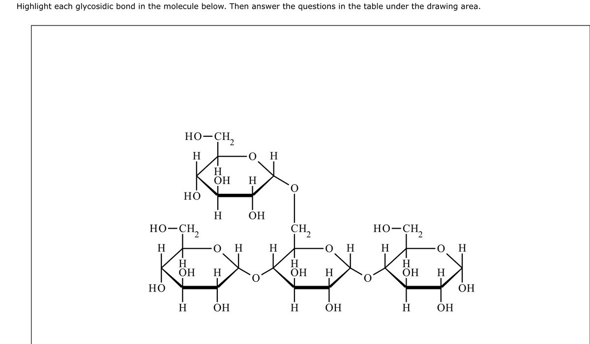 Highlight each glycosidic bond in the molecule below. Then answer the questions in the table under the drawing area.
HO-CH,
H
но
Но
HO–CH,
H
H
ОН
Н
H
ОН
ن
H
H
ОН
Н
ОН
ОН
H
CH,
H
ОН
H
H
ОН
H
но-сн,
Н
H
ОН
H
он
H
ОН
ОН