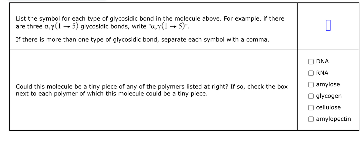 List the symbol for each type of glycosidic bond in the molecule above. For example, if there
are three a,y (15) glycosidic bonds, write "a, y (1 →→ 5)".
If there is more than one type of glycosidic bond, separate each symbol with a comma.
Could this molecule be a tiny piece of any of the polymers listed at right? If so, check the box
next to each polymer of which this molecule could be a tiny piece.
П
DNA
RNA
amylose
glycogen
cellulose
amylopectin