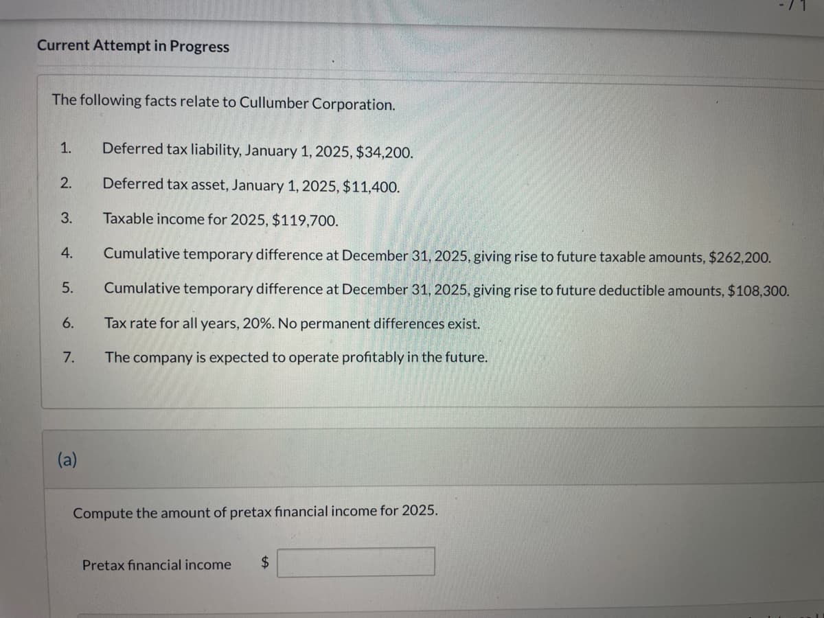 Current Attempt in Progress
The following facts relate to Cullumber Corporation.
1.
Deferred tax liability, January 1, 2025, $34,200.
2.
Deferred tax asset, January 1, 2025, $11,400.
3.
Taxable income for 2025, $119,700.
4.
5.
6.
Cumulative temporary difference at December 31, 2025, giving rise to future taxable amounts, $262,200.
Cumulative temporary difference at December 31, 2025, giving rise to future deductible amounts, $108,300.
Tax rate for all years, 20%. No permanent differences exist.
7.
The company is expected to operate profitably in the future.
(a)
Compute the amount of pretax financial income for 2025.
Pretax financial income
$